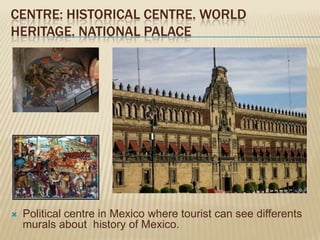 CENTRE: HISTORICAL CENTRE. WORLD
HERITAGE. NATIONAL PALACE




   Political centre in Mexico where tourist can see differents
    murals about history of Mexico.
 