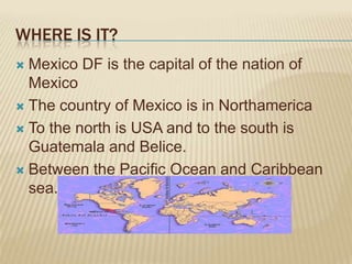 WHERE IS IT?
 Mexico DF is the capital of the nation of
  Mexico
 The country of Mexico is in Northamerica

 To the north is USA and to the south is
  Guatemala and Belice.
 Between the Pacific Ocean and Caribbean
  sea.
 