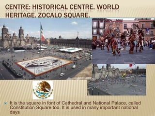 CENTRE: HISTORICAL CENTRE. WORLD
HERITAGE. ZOCALO SQUARE.




   It is the square in font of Cathedral and National Palace, called
    Constitution Square too. It is used in many important national
    days
 