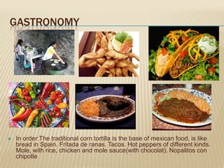 GASTRONOMY




   In order:The traditional corn tortilla is the base of mexican food, is like
    bread in Spain. Fritada de ranas. Tacos. Hot peppers of different kinds.
    Mole, with rice, chicken and mole sauce(with chocolat). Nopalitos con
    chipotle
 