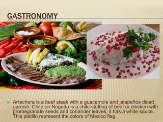 GASTRONOMY




   Arrachera is a beef steak with a guacamole and jalapeños diced
    garnish. Chile en Nogada is a chile stuffing of beef or chicken with
    promegranate seeds and coriander leaves, it has a white sauce.
    This platillo represent the colors of Mexico flag.
 