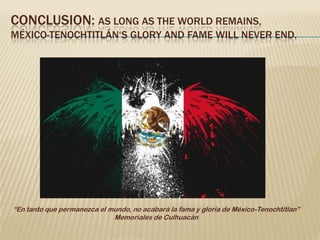 CONCLUSION: AS LONG AS THE WORLD REMAINS,
MÉXICO-TENOCHTITLÁN‘S GLORY AND FAME WILL NEVER END.




“En tanto que permanezca el mundo, no acabará la fama y gloria de México-Tenochtitlan”
                             Memoriales de Culhuacán
 