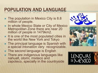 POPULATION AND LANGUAGE
   The population in Mexico City is 8.8
    million of people.
   In whole Mexico State or City of Mexico
    Metropolitan Zone there are near 20
    million of people in 1479km2.
   It is one of the most populated cities in
    the world like New York and Tokyo
   The principal language is Spanish with
    a special intonation very recognizable.
   The second language is English
   There are indigenous languages like
    nahualt, otomí, mixteco and
    zapoteco, specially in the countryside
 
