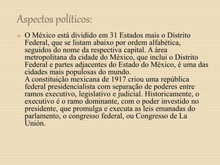 Aspectos políticos:
 O México está dividido em 31 Estados mais o Distrito
Federal, que se listam abaixo por ordem alfabética,
seguidos do nome da respectiva capital. A área
metropolitana da cidade do México, que inclui o Distrito
Federal e partes adjacentes do Estado do México, é uma das
cidades mais populosas do mundo.
A constituição mexicana de 1917 criou uma república
federal presidencialista com separação de poderes entre
ramos executivo, legislativo e judicial. Historicamente, o
executivo é o ramo dominante, com o poder investido no
presidente, que promulga e executa as leis emanadas do
parlamento, o congresso federal, ou Congresso de La
Unión.
 