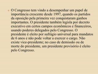  O Congresso tem vindo a desempenhar um papel de
importância crescente desde 1997, quando os partidos
da oposição pela primeira vez conquistaram ganhos
importantes. O presidente também legisla por decreto
executivo em certos campos econômicos e financeiros,
usando poderes delegados pelo Congresso. O
presidente é eleito por sufrágio universal para mandatos
de 6 anos e não pode voltar a exercer o cargo. Não
existe vice-presidente; no caso de demissão ou de
morte do presidente, um presidente provisório é eleito
pelo Congresso.
 