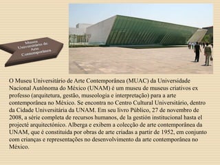 O Museu Universitário de Arte Contemporânea (MUAC) da Universidade
Nacional Autônoma do México (UNAM) é um museu de museus criativos ex
professo (arquitetura, gestão, museologia e interpretação) para a arte
contemporânea no México. Se encontra no Centro Cultural Universitário, dentro
da Cidade Universitária da UNAM. Em seu livro Público, 27 de novembro de
2008, a série completa de recursos humanos, de la gestión institucional hasta el
projecté arquitectónico. Alberga e exibem a colecção de arte contemporânea da
UNAM, que é constituida por obras de arte criadas a partir de 1952, em conjunto
com crianças e representações no desenvolvimento da arte contemporânea no
México.
 