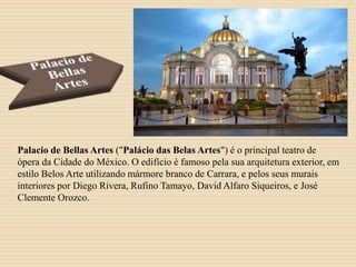 Palacio de Bellas Artes ("Palácio das Belas Artes") é o principal teatro de
ópera da Cidade do México. O edifício é famoso pela sua arquitetura exterior, em
estilo Belos Arte utilizando mármore branco de Carrara, e pelos seus murais
interiores por Diego Rivera, Rufino Tamayo, David Alfaro Siqueiros, e José
Clemente Orozco.
 