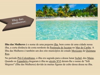Ilha das Mulheres é o nome de uma pequena ilha, bem como de uma cidade nessa
ilha, a curta distância da costa nordeste da Península de Iucatan no Mar do Caribe. A
Ilha das Mulheres é também um dos oito municípios do estado Mexicano de Quintana
Roo.
No período Pré-Colombiano, a ilha era sagrada para a deusa lunar Ixchel, dos Maias.
Quando os Espanhóis chegaram à ilha no século XVI deram-lhe o nome de "Islã
Mujeres" (Ilha das Mulheres) devido às muitas figuras de culto dessa deusa na ilha.
 