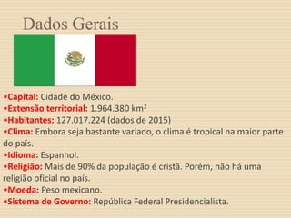 Dados Gerais
•Capital: Cidade do México.
•Extensão territorial: 1.964.380 km2
•Habitantes: 127.017.224 (dados de 2015)
•Clima: Embora seja bastante variado, o clima é tropical na maior parte
do país.
•Idioma: Espanhol.
•Religião: Mais de 90% da população é cristã. Porém, não há uma
religião oficial no país.
•Moeda: Peso mexicano.
•Sistema de Governo: República Federal Presidencialista.
 