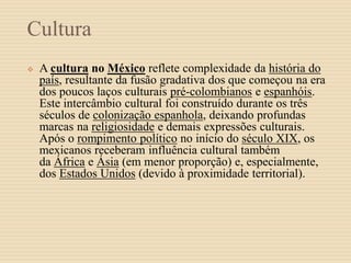 Cultura
 A cultura no México reflete complexidade da história do
país, resultante da fusão gradativa dos que começou na era
dos poucos laços culturais pré-colombianos e espanhóis.
Este intercâmbio cultural foi construído durante os três
séculos de colonização espanhola, deixando profundas
marcas na religiosidade e demais expressões culturais.
Após o rompimento político no início do século XIX, os
mexicanos receberam influência cultural também
da África e Ásia (em menor proporção) e, especialmente,
dos Estados Unidos (devido à proximidade territorial).
 