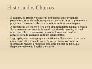 História dos Churros
 É comum, no Brasil, vendedores ambulantes em carrocinhas
parecidas com as de cachorro-quente comercializarem o produto em
praças e eventos a céu aberto, como feiras e festas municipais.
 A preparação do churro é feita com uma ferramenta na qual a massa
fica armazenada e, através de um dispositivo de pressão, tal qual
uma manivela, envia a massa para uma forma, que confere o
aspecto estriado da massa com um canal central.
 Logo após, essa massa preparada é frita em óleo vegetal e deixada
em repouso até a inserção do recheio e posterior consumo.A
inserção do recheio é realizada com uma espécie de tubo, que
despeja o recheio no interior do churro.
 