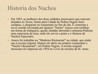 Historia dos Nachos
 Em 1943, as mulheres dos doze soldados americanos que estavam
alojados no Texas, foram para Cidade de Pedras Negras fazer
compras, e chegaram no restaurante no fim do dia. E comeram a
nova comida inventada por Ignácio "Nacho" Anaya com tortilhas
em forma de triângulos, queijo cheddar derretido e pimenta.Pediram
uma especiaria da casa, onde ele serviu o prato e o chamou de
Nachos Especiales.
 Anaya foi trabalhar no "Moderno Restaurant" na cidade, que ainda
usa a receita original. Depois ele abriu seu próprio restaurante o
"Nacho's Restaurant", em Pedras Negras. A receita original
mexicana foi impressa em 1954 no Livro de receitas da St. Anne.
 