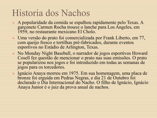 Historia dos Nachos
 A popularidade da comida se espalhou rapidamente pelo Texas. A
garçonete Carmen Rocha trouxe o lanche para Los Angeles, em
1959, no restaurante mexicano El Cholo.
 Uma versão do prato foi comercializada por Frank Liberto, em 77,
com queijo fresco e tortilhas pré-fabricados, durante eventos
esportivos no Estádio de Arlington, Texas.
 No Monday Night Baseball, o narrador de jogos esportivos Howard
Cosell fez questão de mencionar o prato nas suas emissões. O prato
se popularizou nos jogos e foi introduzido em todas as semanas de
jogos para os torcedores.
 Ignácio Anaya morreu em 1975. Em sua homenagem, uma placa de
bronze foi erguida em Pedras Negras, e dia 21 de Outubro foi
declarado o Dia Internacional do Nacho. O filho de Ignácio, Ignácio
Anaya Junior é o juiz da prova anual de nachos.
 
