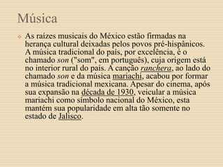 Música
 As raízes musicais do México estão firmadas na
herança cultural deixadas pelos povos pré-hispânicos.
A música tradicional do país, por excelência, é o
chamado son ("som", em português), cuja origem está
no interior rural do país. A canção ranchera, ao lado do
chamado son e da música mariachi, acabou por formar
a música tradicional mexicana. Apesar do cinema, após
sua expansão na década de 1930, veicular a música
mariachi como símbolo nacional do México, esta
mantém sua popularidade em alta tão somente no
estado de Jalisco.
 