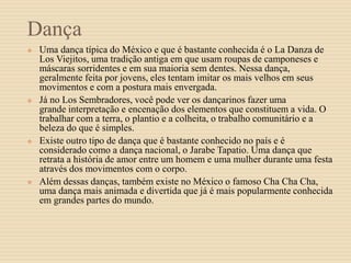 Dança
 Uma dança típica do México e que é bastante conhecida é o La Danza de
Los Viejitos, uma tradição antiga em que usam roupas de camponeses e
máscaras sorridentes e em sua maioria sem dentes. Nessa dança,
geralmente feita por jovens, eles tentam imitar os mais velhos em seus
movimentos e com a postura mais envergada.
 Já no Los Sembradores, você pode ver os dançarinos fazer uma
grande interpretação e encenação dos elementos que constituem a vida. O
trabalhar com a terra, o plantio e a colheita, o trabalho comunitário e a
beleza do que é simples.
 Existe outro tipo de dança que é bastante conhecido no país e é
considerado como a dança nacional, o Jarabe Tapatio. Uma dança que
retrata a história de amor entre um homem e uma mulher durante uma festa
através dos movimentos com o corpo.
 Além dessas danças, também existe no México o famoso Cha Cha Cha,
uma dança mais animada e divertida que já é mais popularmente conhecida
em grandes partes do mundo.
 
