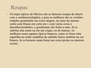 Roupas
 Os trajes típicos de México são as famosas roupas de charro
com o sombrero(chapéu), e para as mulheres são os vestidos
rodados geralmente em cores alegres, ou saias do mesmo
estilo com blusas em corte em v com varias cores e
desenhos,bordados, e geralmente são feitas a mao. Já os
cabelos elas usam ou em um coque, ou de trancas. As
mulheres usam sapatos típicos brancos, como se fosse uma
sapatilha ou então sandálias de saltinho baixo também na cor
branca. Já os homens usam botas nas cores pretas ou marrom
escuro.
 