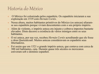 Historia do México
 O México foi colonizado pelos espanhóis. Os espanhóis iniciaram a sua
exploração em 1519 com Hernán Cortés.
 Nessa altura, muitos habitantes primitivos do México (os astecas) aliaram-
se aos espanhóis porque viviam descontentes com o seu próprio império.
 Além de violento, o império asteca era injusto e cobrava impostos bastante
elevados. Disto decorre a existência de vários inimigos entre os seus
habitantes.
 O rei asteca, por sua vez, recebeu Hernán Cortés acreditando que ele fosse
o deus Quetzalcoatl. Muitos astecas consideravam os espanhóis seus
libertadores.
 Foi assim que em 1521 o grande império asteca, que contava com cerca de
300 mil habitantes, caiu. Durante quase três séculos os mexicanos
estiveram sob o domínio espanhol.
 