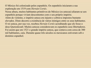 O México foi colonizado pelos espanhóis. Os espanhóis iniciaram a sua
exploração em 1519 com Hernán Cortés.
Nessa altura, muitos habitantes primitivos do México (os astecas) aliaram-se aos
espanhóis porque viviam descontentes com o seu próprio império.
Além de violento, o império asteca era injusto e cobrava impostos bastante
elevados. Disto decorre a existência de vários inimigos entre os seus habitantes.
O rei asteca, por sua vez, recebeu Hernán Cortés acreditando que ele fosse o
deus Quetzalcoatl. Muitos astecas consideravam os espanhóis seus libertadores.
Foi assim que em 1521 o grande império asteca, que contava com cerca de 300
mil habitantes, caiu. Durante quase três séculos os mexicanos estiveram sob o
domínio espanhol.
 