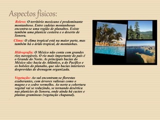 Aspectos físicos:
Relevo: O território mexicano é predominante
montanhoso. Entre cadeias montanhosas
encontra-se uma região de planaltos. Existe
também uma planície costeira e o deserto de
Sonora.
Clima: O clima tropical está na maior parte, mas
também há o árido tropical, de montanhas.
Hidrografia: O México não conta com grandes
rios navegáveis. O rio mais importante do país é
o Grande do Norte. As principais bacias do
México são: bacia do Atlântico, a do Pacífico e
os bolsões do planalto, que são bacias interiores
desprovidas de drenagem organizada.
Vegetação: Ao sul encontram-se florestas
exuberantes, com árvores valiosas como o
magno e o cedro vermelho. Ao norte a cobertura
vegetal vai se reduzindo, se tornando desértica
nas planícies de Sonora, onde ainda há cactos e
plantas gramíneas (vegetação chapanal).

 