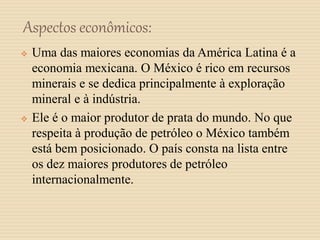 Aspectos econômicos:
 Uma das maiores economias da América Latina é a
economia mexicana. O México é rico em recursos
minerais e se dedica principalmente à exploração
mineral e à indústria.
 Ele é o maior produtor de prata do mundo. No que
respeita à produção de petróleo o México também
está bem posicionado. O país consta na lista entre
os dez maiores produtores de petróleo
internacionalmente.
 