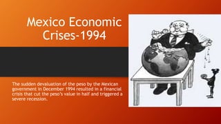 Mexico Economic
Crises-1994
The sudden devaluation of the peso by the Mexican
government in December 1994 resulted in a financial
crisis that cut the peso’s value in half and triggered a
severe recession.
 