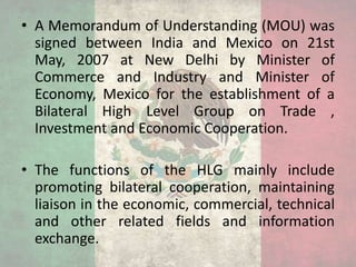 • A Memorandum of Understanding (MOU) was
signed between India and Mexico on 21st
May, 2007 at New Delhi by Minister of
Commerce and Industry and Minister of
Economy, Mexico for the establishment of a
Bilateral High Level Group on Trade ,
Investment and Economic Cooperation.
• The functions of the HLG mainly include
promoting bilateral cooperation, maintaining
liaison in the economic, commercial, technical
and other related fields and information
exchange.
 