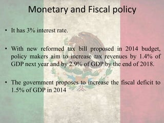 Monetary and Fiscal policy
• It has 3% interest rate.
• With new reformed tax bill proposed in 2014 budget,
policy makers aim to increase tax revenues by 1.4% of
GDP next year and by 2.9% of GDP by the end of 2018.
• The government proposes to increase the fiscal deficit to
1.5% of GDP in 2014
 
