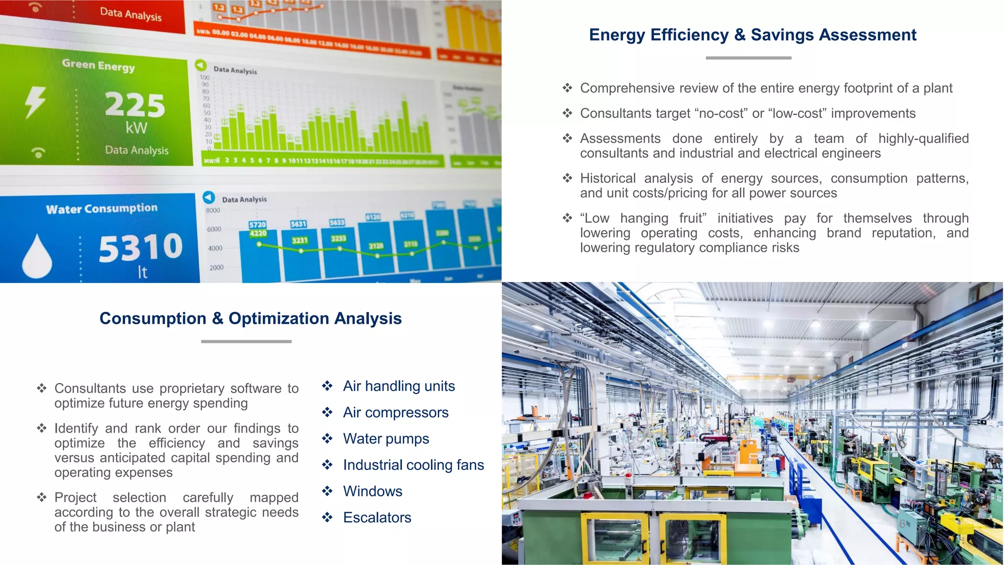 Energy Efficiency & Savings Assessment
Consumption & Optimization Analysis
❖ Air handling units
❖ Air compressors
❖ Water pumps
❖ Industrial cooling fans
❖ Windows
❖ Escalators
❖ Comprehensive review of the entire energy footprint of a plant
❖ Consultants target “no-cost” or “low-cost” improvements
❖ Assessments done entirely by a team of highly-qualified
consultants and industrial and electrical engineers
❖ Historical analysis of energy sources, consumption patterns,
and unit costs/pricing for all power sources
❖ “Low hanging fruit” initiatives pay for themselves through
lowering operating costs, enhancing brand reputation, and
lowering regulatory compliance risks
❖ Consultants use proprietary software to
optimize future energy spending
❖ Identify and rank order our findings to
optimize the efficiency and savings
versus anticipated capital spending and
operating expenses
❖ Project selection carefully mapped
according to the overall strategic needs
of the business or plant 6
 