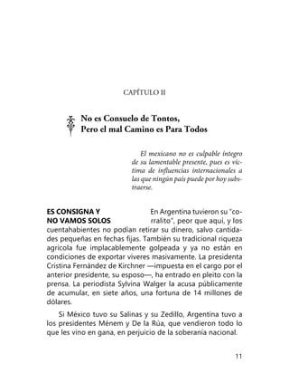 11
CAPÍTULO II
No es Consuelo de Tontos,
Pero el mal Camino es Para Todos
El mexicano no es culpable íntegro
de su lamentable presente, pues es víc­
tima de influencias internacionales a
las que ningún país puede por hoy subs­
traerse.
ES CONSIGNA Y En Argentina tuvieron su “co-
NO VAMOS SOLOS rralito”, peor que aquí, y los
cuentahabientes no podían retirar su dinero, salvo cantida-
des pequeñas en fechas fijas. También su tradicional ri­queza
agrícola fue implacablemente golpeada y ya no están en
condiciones de exportar víveres masivamente. La presidenta
Cristina Fernández de Kirchner —impuesta en el cargo por el
anterior presidente, su esposo—, ha entrado en pleito con la
prensa. La periodista Sylvina Walger la acusa públicamente
de acumular, en siete años, una fortuna de 14 millones de
dólares.
Si México tuvo su Salinas y su Zedillo, Argentina tuvo a
los presidentes Ménem y De la Rúa, que vendieron todo lo
que les vino en gana, en perjuicio de la soberanía nacional.
 