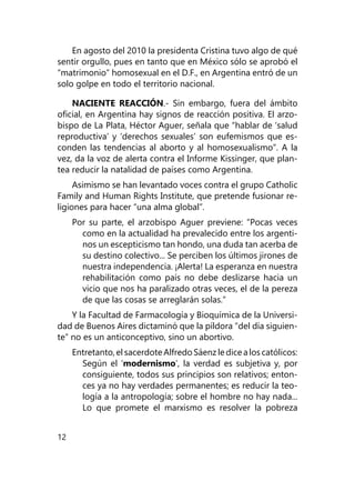 12
En agosto del 2010 la presidenta Cristina tuvo algo de qué
sentir orgullo, pues en tanto que en México sólo se aprobó el
“matrimonio” homosexual en el D.F., en Argentina entró de un
solo golpe en todo el territorio nacional.
NACIENTE REACCIÓN.- Sin embargo, fuera del ámbito
oficial, en Argentina hay signos de reacción positiva. El arzo-
bispo de La Plata, Héctor Aguer, señala que “hablar de ‘salud
reproductiva’ y ‘derechos sexuales’ son eufemis­mos que es-
conden las tendencias al aborto y al homosexualis­mo”. A la
vez, da la voz de alerta contra el Informe Kissin­ger, que plan-
tea reducir la natalidad de países como Argen­tina.
Asimismo se han levantado voces contra el grupo Catholic
Family and Human Rights Institute, que pretende fusionar re­
ligiones para hacer “una alma global”.
Por su parte, el arzobispo Aguer previene: “Pocas veces
co­mo en la actualidad ha prevalecido entre los argenti-
nos un escepticismo tan hondo, una duda tan acerba de
su destino co­lectivo... Se perciben los últimos jirones de
nuestra indepen­dencia. ¡Alerta! La esperanza en nuestra
rehabilitación como país no debe deslizarse hacia un
vicio que nos ha paralizado otras veces, el de la pereza
de que las cosas se arreglarán solas.”
Y la Facultad de Farmacología y Bioquímica de la Universi-
dad de Buenos Aires dictaminó que la píldora “del día siguien­
te” no es un anticonceptivo, sino un abortivo.
Entretanto, el sacerdote Alfredo Sáenz le dice a los cató­licos:
Según el ‘modernismo’, la verdad es subjetiva y, por
consiguiente, todos sus principios son relativos; enton-
ces ya no hay verdades permanentes; es reducir la teo-
logía a la an­tropología; sobre el hombre no hay nada...
Lo que promete el marxismo es resolver la pobreza
 