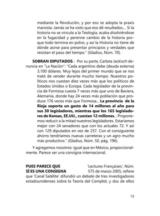 13
mediante la Revolución, y por eso se adopta la praxis
marxista. Jamás se ha visto que eso dé resultados.... Si la
historia no se vincula a la Teología, acaba disolviéndose
en la fugacidad y perenne cambio de la historia por-
que todo termina en polvo, y así la Historia no tiene de
dónde asirse para presentar principios y verdades que
resistan el paso del tiempo.” (Gla­dius, Núm. 70).
SOBRAN DIPUTADOS.- Por su parte, Carlota Jackisch de-
nuncia en “La Nación”: “Cada argentino debe (deuda externa)
3,100 dólares. Muy lejos del primer mundo que se nos
trató de vender durante mucho tiempo. Nuestros po-
líticos nos cuestan diez veces más que los políticos de
Estados Unidos o Europa. Cada legislador de la provin-
cia de Formosa cuesta 7 veces más que uno de Baviera,
Alemania, donde hay 24 veces más población que pro-
duce 176 veces más que Formosa... La provincia de la
Rioja soporta un gasto de 14 millones al año para
sus 30 legisladores, mientras que los 165 legislado-
res de Kansas, EE.UU., cuestan 12 millones... Propone-
mos re­ducir a la mitad nuestros legisladores. Estaríamos
mejor con 24 senadores que con los actuales 72. Y así
con 129 diputados en vez de 257. Con el consiguiente
ahorro tendríamos nue­vas carreteras y un agro mucho
más productivo.” (Gladius, Núm. 50, pág. 196).
Y agregamos nosotros: igual que en México, proporcional-
mente. Parece ser una consigna internacional.
PUES PARECE QUE ‘Lectures Françaises’, Núm.
SÍ ES UNA CONSIGNA 575 de marzo 2005, refiere
que ‘Canal Satélite’ difundió un debate de tres investigadores
estadounidenses sobre la Teoría del Complot, y dos de ellos
 