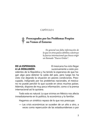 3
CAPÍTULO I
Preocupados por los Problemas Propios
no Vemos el Entorno
En general nos falta información de
lo que en otros países debilita y destruye
la fuerza internacional que busca erigir
un llamado “Nue­vo Orden”.
DE LA ESPERANZA El mexicano ha visto llegar
A LA DESILUSIÓN sucesivamente a siete pre-
sidentes de la República y ha tenido la esperanza de que ha­
gan algo para detener la caída del país, pero luego los ha
visto irse dejando la situación en peores condiciones. Preo­
cupado, indignado por los problemas nacionales, el mexica-
no no puede percibir lo que sucede en otros muchos países.
Ade­más, dispone de muy poca información, como si la prensa
in­ternacional así lo quisiera.
Todo esto es natural. Lo que vivimos en México nos afecta
inmediatamente en lo político, lo económico y lo familiar.
Hagamos un sintético repaso de lo que nos preocupa:
— Las crisis económicas se suceden de un año a otro, a
veces como repercusión de las estadounidenses o por
 