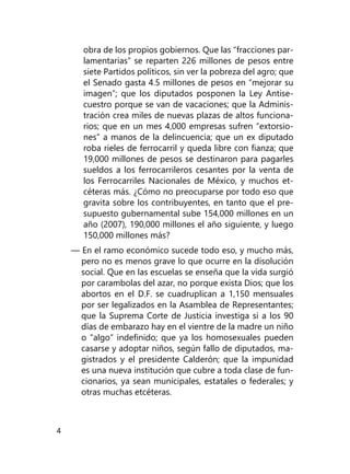 4
obra de los propios gobiernos. Que las “fracciones par­
lamentarias” se reparten 226 millones de pesos entre
siete Partidos políticos, sin ver la pobreza del agro; que
el Senado gasta 4.5 millones de pesos en “mejorar su
imagen”; que los diputados posponen la Ley Antise-
cuestro porque se van de vacaciones; que la Adminis-
tración crea miles de nuevas plazas de altos funciona-
rios; que en un mes 4,000 empresas sufren “extorsio-
nes” a manos de la delincuencia; que un ex diputado
roba rieles de ferrocarril y queda libre con fianza; que
19,000 millones de pesos se destinaron para pagarles
sueldos a los ferrocarrileros cesantes por la venta de
los Ferrocarriles Nacionales de México, y mu­chos et-
céteras más. ¿Cómo no preocuparse por todo eso que
gravita sobre los contribuyentes, en tanto que el pre-
supuesto gubernamental sube 154,000 millones en un
año (2007), 190,000 millones el año siguiente, y luego
150,000 millones más?
— En el ramo económico sucede todo eso, y mucho más,
pero no es menos grave lo que ocurre en la disolución
social. Que en las escuelas se enseña que la vida surgió
por carambolas del azar, no porque exista Dios; que los
abor­tos en el D.F. se cuadruplican a 1,150 mensuales
por ser legalizados en la Asamblea de Representantes;
que la Suprema Corte de Justicia investiga si a los 90
días de embarazo hay en el vientre de la madre un niño
o “algo” indefinido; que ya los homosexuales pueden
casarse y adoptar niños, según fallo de diputados, ma-
gistrados y el presidente Calderón; que la impunidad
es una nueva institución que cubre a toda clase de fun-
cionarios, ya sean municipales, estatales o federales; y
otras muchas etcéteras.
 