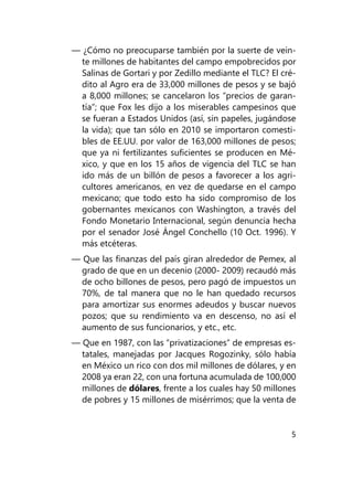 5
— ¿Cómo no preocuparse también por la suerte de vein-
te mi­llones de habitantes del campo empobrecidos por
Salinas de Gortari y por Zedillo mediante el TLC? El cré-
dito al Agro era de 33,000 millones de pesos y se bajó
a 8,000 mi­llones; se cancelaron los “precios de garan-
tía”; que Fox les dijo a los miserables campesinos que
se fueran a Estados Unidos (así, sin papeles, jugándose
la vida); que tan sólo en 2010 se importaron comesti-
bles de EE.UU. por valor de 163,000 millones de pesos;
que ya ni fertilizantes suficientes se producen en Mé-
xico, y que en los 15 años de vigencia del TLC se han
ido más de un billón de pesos a fa­vorecer a los agri-
cultores americanos, en vez de quedarse en el campo
mexicano; que todo esto ha sido compromiso de los
gobernantes mexicanos con Washington, a través del
Fondo Mo­netario Internacional, según denuncia hecha
por el senador José Ángel Conchello (10 Oct. 1996). Y
más etcéteras.
— Que las finanzas del país giran alrededor de Pemex, al
gra­do de que en un decenio (2000- 2009) recaudó más
de ocho billones de pesos, pero pagó de impuestos un
70%, de tal manera que no le han quedado recursos
para amortizar sus enormes adeudos y buscar nuevos
pozos; que su rendimiento va en descenso, no así el
aumento de sus funcionarios, y etc., etc.
— Que en 1987, con las “privatizaciones” de empresas es-
tatales, manejadas por Jacques Rogozinky, sólo había
en México un rico con dos mil millones de dólares, y en
2008 ya eran 22, con una fortuna acumulada de 100,000
millones de dólares, frente a los cuales hay 50 millones
de pobres y 15 millones de misérrimos; que la venta de
 