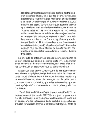 6
los Bancos mexicanos al ex­tranjero no sólo no trajo nin-
gún beneficio al país, sino que los dueños extranjeros
discriminan a los empresarios mexica­nos en los créditos
y se llevan utilidades que en 2009 ascen­dieron a 60,000
millones de pesos, que antes se quedaban en México.
Que lo mismo pasa con la riqueza minera, en manos de
“Alamos Gold Inc.”, la “Metálica Resources Inc.” y otras
va­rias, que se llevan las utilidades al extranjero median-
te “arreglos” para no pagar impuestos, según las modi-
ficaciones aprobadas por Fox a la Ley Minera, y amplia-
das por Calderón. Que tan sólo la producción de oro era
de seis toneladas y en 27 años ha subido a 39 toneladas,
dejando muy por abajo al valor de la plata que los con-
quistadores españoles transladaron a España durante
tres siglos.
En fin, todo lo anterior son apenas algunos chispazos de
las desventuras que sexenio a sexenio (siete en total) abruman
a cien millones de habitantes de México, más otros diez millo-
nes que buscan en Estados Unidos su pan de cada día.
Especificar tales desventuras —como lo merecen— se lle-
varía cientos de páginas. Valga decir que todas las clases so-
ciales, ahora sí desde las más humildes hasta las medianas y
las multimillonarias, viven días amargos con la delincuencia
que extorsiona a comercios, que roba automóviles, que se-
cuestra y “ejecuta” sumariamente en donde quiere y a la hora
que quiere.
¿Y qué decir de la “Guerra” que el presidente Calderón de-
claró al narcotráfico desde 2007? Es una guerra ajena, en la
que él empeñó al Ejército Nacional y a la Marina, en tanto que
en Estados Unidos su Suprema Corte prohibió que sus fuerzas
armadas trataran de detener la entrada de drogas. El costo de
 