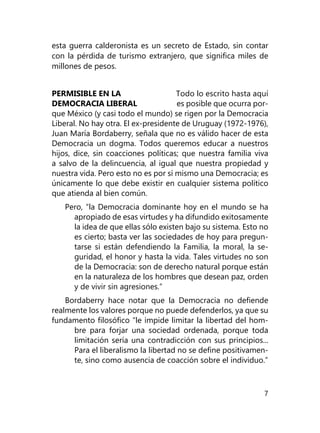 7
esta guerra calderonista es un secreto de Estado, sin contar
con la pérdida de turismo extranjero, que significa miles de
millones de pesos.
PERMISIBLE EN LA Todo lo escrito hasta aquí
DEMOCRACIA LIBERAL es posible que ocurra por-
que México (y casi todo el mundo) se rigen por la Democracia
Liberal. No hay otra. El ex-presidente de Uruguay (1972-1976),
Juan María Bordaberry, señala que no es válido hacer de esta
Democracia un dogma. Todos queremos educar a nuestros
hijos, dice, sin coacciones políticas; que nuestra familia viva
a salvo de la delincuencia, al igual que nuestra propiedad y
nuestra vida. Pero esto no es por sí mismo una Democracia; es
únicamente lo que debe existir en cualquier sistema político
que atienda al bien común.
Pero, “la Democracia dominante hoy en el mundo se ha
apropiado de esas virtudes y ha difundido exitosamente
la idea de que ellas sólo existen bajo su sistema. Esto no
es cierto; basta ver las sociedades de hoy para pregun­
tarse si están defendiendo la Familia, la moral, la se­
guridad, el honor y hasta la vida. Tales virtudes no son
de la Democracia: son de derecho natural porque están
en la naturaleza de los hombres que desean paz, orden
y de vivir sin agresiones.”
Bordaberry hace notar que la Democracia no defiende
realmente los valores porque no puede defenderlos, ya que su
fundamento filosófico “le impide limitar la libertad del hom-
bre para forjar una sociedad ordenada, porque toda
limitación sería una contradicción con sus principios...
Para el liberalismo la libertad no se define positivamen-
te, sino como ausencia de coacción sobre el indivi­duo.”
 
