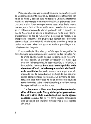 8
Por eso en México vemos con frecuencia que un Secretario
de Gobernación sienta estar en su derecho si se atrinchera con
vallas de fierro y policías para no recibir a unos ma­nifestantes
molestos, a la vez que miles de automovilistas pierden su dere-
cho de transitar libremente por numerosas calles. De la misma
manera, unos “antorchistas” están en su derecho de encuerar-
se en el Monumento a la Madre, pidiendo esto o aquello, sin
que la Autoridad se atreva a desalojarlos, hasta que “demo-
cráticamente” se les dé “una corta” para que se retiren, y así
prospera la “industria” de grupos que ejercen sus “derechos
democráticos”, aun violando los derechos de miles y miles de
ciudadanos que deben dar grandes rodeos para llegar a su
trabajo o a sus hogares.
El expresidente Bordaberry señala que la negación de
Dios, llamada eufemísticamente Laicismo en las escuelas, “es
la única opción válida porque la Democracia no cono-
ce otra opción. Le parecen preocupar los males que
ocurren; la inseguridad, la desocupación, la inflación, la
inmo­ralidad reinante. Pero este sistema político no le
da más opción al ciudadano que cambiar de Partido
o de can­didato, haciendo renacer una esperanza ali-
mentada por la exacerbación artificial de las pasiones
en las competen­cias electorales... Se alimenta la espe-
ranza de algo mejor que no llega. Pero se ha ocultado
tanto la verdad sobre la Democracia que no le echamos
la culpa a ella sino a los hombres.
“La Democracia lleva una insuperable contradic-
ción: al liberarse de Dios y de los principios natura-
les, entre otros el de la Autoridad, no puede ejercer
coacción alguna. No se ve cómo pueda organizarse
una Sociedad sin imponer limitaciones a esa libertad
absoluta.”
 