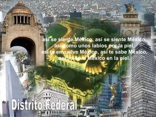 Distrito Federal así se siente México, así se siente México, así como unos labios por la piel, así te envuelve México, así te sabe México, así se lleva México en la piel. 