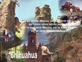 Chihuahua así se siente México, así se siente México, así como unos labios por la piel, así te envuelve México, así te sabe México, así se lleva México en la piel. 