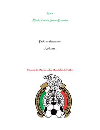 Autor:
Alfredo Valentín Spezzia Bañuelos
Fecha de elaboración:
Abril 2015
Historia de México en los Mundiales de Futbol
 
