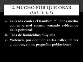 a. Cruzada contra el hambre: millones medio
comen o mal comen ¿cuándo saldremos
de la pobreza?
b. Tasa de homicidios muy alta
c. Violencia por doquier: en las calles, en las
ciudades, en las pequeñas poblaciones
2. MUCHO POR QUE ORAR
(SAL 11: 1- 3)
 
