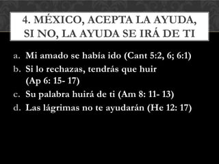 a. Mi amado se había ido (Cant 5:2, 6; 6:1)
b. Si lo rechazas, tendrás que huir
(Ap 6: 15- 17)
c. Su palabra huirá de ti (Am 8: 11- 13)
d. Las lágrimas no te ayudarán (He 12: 17)
4. MÉXICO, ACEPTA LA AYUDA,
SI NO, LA AYUDA SE IRÁ DE TI
 
