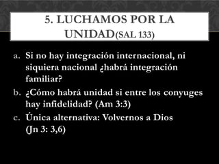 a. Si no hay integración internacional, ni
siquiera nacional ¿habrá integración
familiar?
b. ¿Cómo habrá unidad si entre los conyuges
hay infidelidad? (Am 3:3)
c. Única alternativa: Volvernos a Dios
(Jn 3: 3,6)
5. LUCHAMOS POR LA
UNIDAD(SAL 133)
 