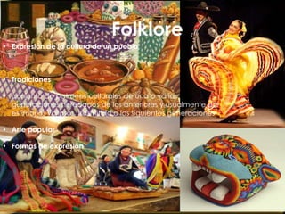 Folklore
 Expresión de la cultura de un pueblo



 Tradiciones

 conjunto de patrones culturales de una o varias
  generaciones heredados de los anteriores y usualmente por
  estimarlos valiosos, trasmitido a las siguientes generaciones

 Arte popular

 Formas de expresión
 