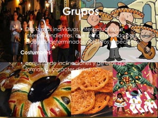 Grupos
 Dos o más individuos, interactuantes e
  interdependientes, que se han reunido para
  alcanzar determinados objetivos específicos.

Costumbres

 conjunto de inclinaciones y de usos que
  forman su carácter distintivo.
 