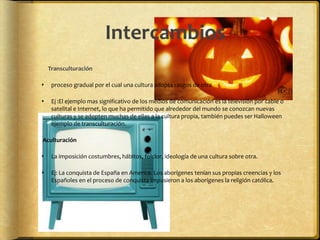 Intercambios
    Transculturación

    proceso gradual por el cual una cultura adopta rasgos de otra

    Ej :El ejemplo mas significativo de los medios de comunicación es la televisión por cable o
     satelital e Internet, lo que ha permitido que alrededor del mundo se conozcan nuevas
     culturas y se adopten muchas de ellas a la cultura propia, también puedes ser Halloween
     ejemplo de transculturación.

Aculturación

    La imposición costumbres, hábitos, folclor, ideología de una cultura sobre otra.

    Ej: La conquista de España en America. Los aborígenes tenían sus propias creencias y los
     Españoles en el proceso de conquista impusieron a los aborígenes la religión católica.
 