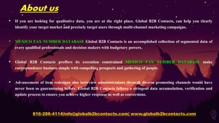 About us
• If you are looking for qualitative data, you are at the right place. Global B2B Contacts, can help you clearly
identify your target market and precisely target users through multi-channel marketing campaigns.
• MEXICO FAX NUMBER DATABASE Global B2B Contacts is an accomplished collection of segmented data of
every qualified professionals and decision makers with budgetary powers.
• Global B2B Contacts proffers its execution constrained MEXICO FAX NUMBER DATABASE make
correspondence business simple with compelling prospects and gathering of people.
• Advancement of item redesigns also interview administrations through diverse promoting channels would have
never been so guaranteeing before. Global B2B Contacts follows a stringent data accumulation, verification and
update process to ensure you achieve higher response as well as conversions.
816-286-4114|info@globalb2bcontacts.com| www.globalb2bcontacts.com
 