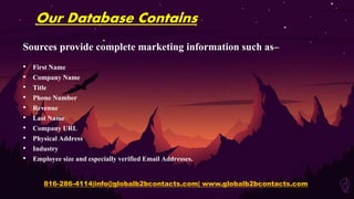 Our Database Contains
Sources provide complete marketing information such as–
• First Name
• Company Name
• Title
• Phone Number
• Revenue
• Last Name
• Company URL
• Physical Address
• Industry
• Employee size and especially verified Email Addresses.
816-286-4114|info@globalb2bcontacts.com| www.globalb2bcontacts.com
 
