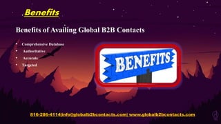 Benefits
Benefits of Availing Global B2B Contacts
• Comprehensive Database
• Authoritative
• Accurate
• Targeted
816-286-4114|info@globalb2bcontacts.com| www.globalb2bcontacts.com
 