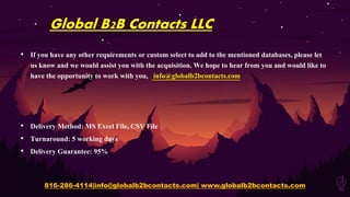 Global B2B Contacts LLC
• If you have any other requirements or custom select to add to the mentioned databases, please let
us know and we would assist you with the acquisition. We hope to hear from you and would like to
have the opportunity to work with you, info@globalb2bcontacts.com
• Delivery Method: MS Excel File, CSV File
• Turnaround: 5 working days
• Delivery Guarantee: 95%
816-286-4114|info@globalb2bcontacts.com| www.globalb2bcontacts.com
 